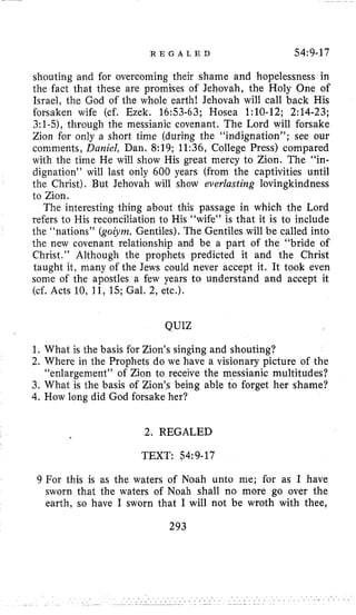 R E G A L E D 54:9-17
shouting and for overcoming their shame and hopelessness in
the fact that these are promises of Jehovah, the Holy One of
Israel, the God of the whole earth! Jehovah will call back His
forsaken wife (cf. Ezek, 16:53-63; Hosea 1:lO-12; 2:14-23;
3:l-5),through the messianic covenant. The Lord will forsake
Zion for only a short time (during the “indignation”; see our
comments, Daniel, Dan. 8:19; 11:36, College Press) compared
with the time He will show His great mercy to Zion. The “in-
dignation” will last only 600 years (from the captivities until
the Christ). But Jehovah will show everlasting lovingkindness
to Zion.
The interesting thing about this passage in which the Lord
refers to His reconciliation to His “wife” is that it is to include
the “nations” (goiym, Gentiles). The Gentiles will be called into
the new covenant relationship and be a part of the “bride of
Christ.” Although the prophets predicted it and the Christ
taught it, many of the Jews could never accept it. It took even
some of the apostles a few years to understand and accept it
(cf. Acts 10, 11, 15;Gal. 2, etc.).
QUIZ
1, What is the basis for Zion’s singing and shouting?
2. Where in the Prophets do we have a visionary picture of the
“enlargement” of Zion to receive the messianic multitudes?
3.What is the basis of Zion’s being able to forget her shame?
4. How long did God forsake her?
2. REGALED
TEXT: 54~9-17
9 For this is as the waters of Noah unto me; for as I have
sworn that the waters of Noah shall no more go over the
earth, so have I sworn that I will not be wroth with thee,
293
 