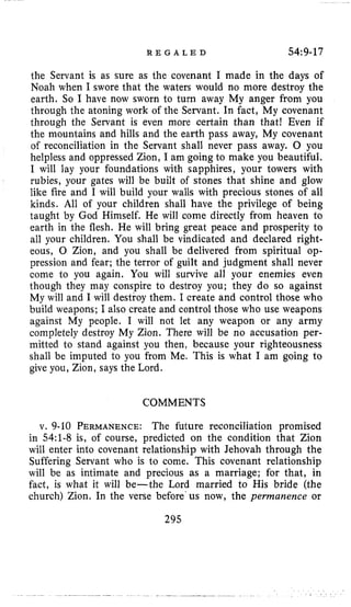 R E G A L E D 54:9-17
the Servant is as sure as the covenant I made in the days of
Noah when I swore that the waters would no more destroy the
earth. So I have now sworn to turn away My anger from you
through the atoning work of the Servant. In fact, My covenant
through the Servant is even more certain than that! Even if
the mountains and hills and the earth pass away, My covenant
of reconciliation in the Servant shall never pass away. 0 you
helpless and oppressed Zion, I am going to make you beautiful.
I will lay your foundations with sapphires, your towers with
rubies, your gates will be built of stones that shine and glow
like fire and I will build your walls with precious stones of all
kinds. All of your children shall have the privilege of being
taught by God Himself. He will come directly from heaven to
earth in the flesh. He will bring great peace and prosperity to
all your children. You shall be vindicated and declared right-
eous, 0 Zion, and you shall be delivered from spiritual op-
pression and fear; the terror of guilt and judgment shall never
come to you again. You will survive all your enemies even
though they may conspire to destroy you; they do so against
My will and I will destroy them. I create and control those who
build weapons; I also create and control those who use weapons
against My people. I will not let any weapon or any army
completely destroy My Zion. There will be no accusation per-
mitted to stand against you then, because your righteousness
shall be imputed to you from Me. This is what I am going to
give you, Zion, says the Lord.
COMMENTS
v. 9-10 PERMANENCE:The future reconciliation promised
in 54:l-8 is, of course, predicted on the condition that Zion
will enter into covenant relationship with Jehovah through the
Suffering Servant who is to come. This covenant relationship
will be as intimate and precious as a marriage; for that, in
fact, is what it will be-the Lord married to His bride (the
church) Zion. In the verse before'us now, the permanence or
295
 