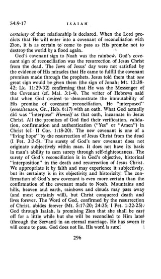 54:9-17 I S A I A H
certainty of that relationship is declared. When the Lord pre-
dicts that He will enter into a covenant of reconciliation with
Zion, it is as certain to come to pass as His promise not to
destroythe world by a flood again.
God’s covenant sign to Noah was the rainbow. God’s cove-
nant sign of reconciliation was the resurrection of Jesus Christ
from the dead. The Jews of Jesus’ day were not satisfied by
the evidence of His miracles that He came to fulfill the covenant
promises made through the prophets. Jesus told them that one
great sign would be given them (the sign of Jonah: Mt. 12:38-
42; Lk. 11:29-32)confirming that He was the Messenger of
the Covenant (cf. Mal. 3:l-4).The writer of Hebrews said
that when God desired to demonstrate the immutability of
His promise of covenant reconciliation, He “interposed”
(emesiteusen, Gr., Heb 317)with an oath. What God actually
did was “interpose” Himself as that oath, incarnate in Jesus
Christ. All the promises of God find their verification, valida-
tion, confirmation and authentication (“Yes” or “Amen”) in
Christ (cf: I1 Cor. 1:lS-20).The new covenant is one of a
“living hope” by the resurrection of Jesus Christ from the dead
(I Pet. 3:3-5). The surety of God’s new covenant does not
originate subjectively within man. It does not have its basis
in man’s ability to earn surety through self-righteousness. The
surety of God’s reconciliation is in God’s objective, historical
“interposition” in the death and resurrection of Jesus Christ.
We appropriate it by faith and may experience it subjectively,
but its certainty is in its objectivity and historicity! The con-
firmation of God’s new covenant is even more certain than the
confirmation of the covenant made to Noah. Mountains and
hills, heaven and earth, rainbows and clouds may pass away
(and most certainly will), but Christ conquered death and
lives forever. The Word of God, confirmed by the resurrection
of Christ, abides forever (Mt. 517-20;24:35;I Pet. 1:22-25).:
God through Isaiah, is promising Zion that she shall be cas$
off for a little while but she will be reconciled to Him latei
(through the Servant) in an eternal marriage. He has sworn it
will come to pass. God does not lie. His word is sure!
296
 