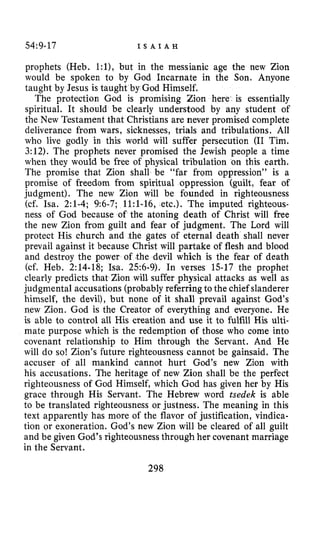 54:9-17 I S A I A H
prophets (Heb. l:l),but in the messianic age the new Zion
would be spoken to by God Incarnate in the Son. Anyone
taught by Jesus is taught by God Himself.
The protection God is promising Zion here is essentially
spiritual. It should be clearly understood by any student of
the New Testament that Christians are never promised complete
deliverance from wars, sicknesses, trials and tribulations. All
who live godly in this world will suffer persecution (I1 Tim.
3:12).The prophets never promised the Jewish people a time
when they would be free of physical tribulation on this earth.
The promise that Zion shall be “far from oppression” is a
promise of freedom from spiritual oppression (guilt, fear of
judgment). The new Zion will be founded in righteousness
(cf. ha. 2:1-4;9:6-7;1l:l-16,etc.). The imputed righteous-
ness of God because of the atoning death of Christ will free
the new Zion from guilt and fear of judgment. The Lord will
protect His church and the gates of eternal death shall never
prevail against it because Christ will partake of flesh and blood
and destroy the power of the devil which is the fear of death
(cf. Heb. 2:14-18;Isa. 256-9).In verses 15-17the prophet
clearly predicts that Zion will suffer physical attacks as well as
judgmental accusations (probably referring to the chief slanderer
himself, the devil), but none of it shall prevail against God’s
new Zion. God is the Creator of everything and everyone. He
is able to control all His creation and use it to fulfill His ulti-
mate purpose which is the redemption of those who come into
covenant relationship to Him through the Servant. And He
will do so! Zion’s future righteousness cannot be gainsaid. The
accuser of all mankind cannot hurt God’s new Zion with
his accusations. The heritage of new Zion shall be the perfect
righteousness of God Himself, which God has given her by His
grace through His Servant. The Hebrew word tsedek is able
to be translated righteousness or justness. The meaning in this
text apparently has more of the flavor of justification, vindica-
tion or exoneration. God’s new Zion will be cleared of all guilt
and be given God’s righteousness through her covenant marriage
in the Servant.
298
 