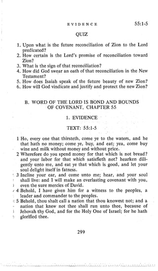 E V I D E N C E 55:1-5
QUIZ
1, Upon what is the future reconciliation of Zion to the Lord
2. How certain is the Lord’s promise of reconciliation toward
3. What is the sign of that reconciliation?
4. How did God swear an oath of that reconciliation in the New
5. How does Isaiah speak of the future beauty of new Zion?
6. How will God vindicate and justify and protect the new Zion?
predicated?
Zion?
Testament?
B. WORD OF THE LORD IS BOND AND BOUNDS
OF COVENANT, CHAPTER 55
1. EVIDENCE
TEXT: 55:1-5
1Ho, every one that thirsteth, come ye to the waters, and he
that hath no money; come ye, buy, and eat; yea, come buy
wine and milk without money and without price.
2 Wherefore do you spend money for that which is not bread?
and your labor for that which satisfieth not? hearken dili-
gently unto me, and eat ye that which is good, and let your
soul delight itself in fatness.
’ 3 Incline your ear, and come unto me; hear, and your soul
* shall live: and I will make an everlasting covenant with you,
I even the sure mercies of David.
i 4 Behold, I have given him for a witness to the peoples, a
leader and commander to the peoples.
j l 5 Behold, thou shalt call a nation that thou knowest not; and a
. nation that knew not thee shall run unto thee, because of
D Jehovah thy God, and for the Holy One of Israel; for he hath
t glorified thee.
299
 