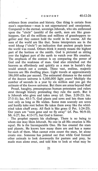 C O M F O R T 40:12-26
-
evidence from creation and history. One thjqg is cerlain from
man’s experience-man is not supernatural and omnipotent.
Compared to the eternal, sovereign Jehovah, who sits enthroned
upon the “circle” (zenith) of the earth, men are like grass-
hoppers, Gel all the millions and millions of grasshoppers to-
gether and they cannot hold the world in its course, All the
men of the world are like that. Some interpreters see in the
word hkoog (“circle”) an indication that ancient people knew
the world was round. Others think it merely mwns the highest
part of the horizon or the zenith. God is pictured as sitting
over the highest part of the earth to watch over His creation.
The emphasis of the context is on comparing the power of
God and the weakness of man. God also stretched out the
heavens as effortlessly and quickly as a man in Isaiah’s day
would stretch out a curtain. These vast, endless, majestic
heavens are His dwelling place. Light travels at approximately
186,000miles per second. The estimated distance to the extent
of the known universe is 6,000,000 light years! Multiply the
number of seconds in a year by six million and you get the
estimate of the known universe. But there are areas beyond that!
Proud, haughty, presumptuous human potentates and rulers
strut through history pretending they rule the earth. But it
is Jehovah who gives and takes away (cf. Dan. 2:20-23; Jer.
27:s-11; Isa. 451-7). God plants and sows and lets them take
root only as long as He wishes. Some men scarcely are sown
and hardly take root before He takes them away like the whirl-
<windtakes chaff away. All flesh is like grass (I Pet. 1:24-25).
‘Our years are “soon gone and we fly away” (cf. Psa. 90:9-10;
Mt. 6:27; Jas. 4:13-17), but God is forever.
The prophet repeats his challenge. There is no being to
whom one may liken Jehovah. No one in all His creation is His
equal. He is the Incomparable One. He has created the stars
,and planets. He knows how many there are and has a name
for each of them. Man cannot even count the stars, let alone
create one. Someone has pointed out that while God formed
other animals to look downwards for pasture and prey, he
made man alone erect, and told him to look at what may be
21
 
