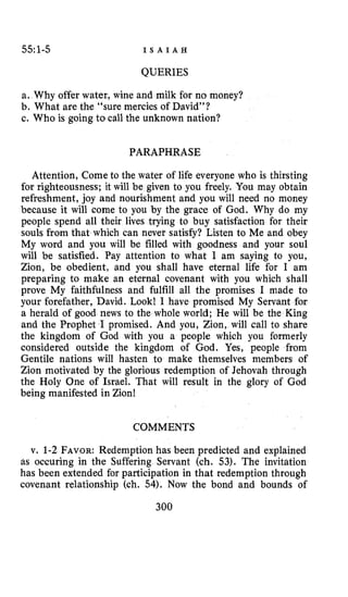 55:1-5 I S A I A H
QUERIES
a. Why offer water, wine and milk for no money?
b. What are the “sure mercies of David”?
c. Who is going to call the unknown nation?
PARAPHRASE
Attention, Come to the water of life everyone who is thirsting
for righteousness; it will be given to you freely. You may obtain
refreshment, joy and nourishment and you will need no money
because it will come to you by the grace of God. Why do my
people spend all their lives trying to buy satisfaction for their
souls from that which can never satisfy? Listen to Me and obey
My word and you will be filled with goodness and your soul
will be satisfied. Pay attention to what I am saying to you,
Zion, be obedient, and you shall have eternal life for I am
preparing to make an eternal covenant with you which shall
prove My faithfulness and fulfill all the promises I made to
your forefather, David. Look! I have promised My Servant for
a herald of good news to the whole world; He will be the King
and the Prophet I promised. And you, Zion, will call to share
the kingdom of God with you a people which you formerly
considered outside the kingdom of God. Yes, people from
Gentile nations will hasten to make themselves members of
Zion motivated by the glorious redemption of Jehovah through
the Holy One of Israel. That will result in the glory of God
being manifested in Zion!
COMMENTS
v. 1-2 FAVOR:Redemption has been predicted and explained
as occuring in the Suffering Servant (ch. $3). The invitation
has been extended for participation in that redemption through
covenant relationship (ch. 54). Now the bond and bounds of
300
 