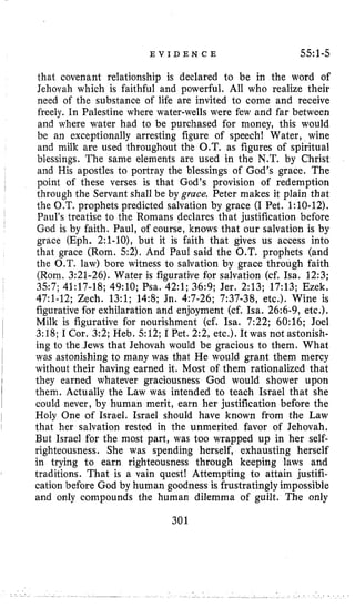 E V I D E N C E 55:1-5
that covenant relationship is declared to be in the word of
Jehovah which is faithful and powerful. All who realize their
need of the substance of life are invited l o come and receive
freely. In Palestine where water-wells were few and far between
and where water had to be purchased for money, this would
be an exceptionally arresting figure of speech! Water, wine
and milk are used throughout the O.T. as figures of spiritual
blessings. The same elements are used in the N.T. by Christ
and His apostles to portray the blessings of God’s grace. The
through the Servant shall be by grace. Peter makes it plain that
the O.T. prophets predicted salvation by grace (I Pet. 1:lO-12).
Paul’s treatise to the Romans declares that justification before
God is by faith. Paul, of course, knows that our salvation is by
grace (Eph. 2:l-lo), but it is faith that gives us access into
that grace (Rom. 52). And Paul said the O.T. prophets (and
the O.T. law) bore witness to salvation by grace through faith
(Rom. 3:21-26). Water is figurative for salvation (cf. Isa. 12:3;
3.57; 41:17-18; 49:lO; Psa. 42:l; 36:9; Jer. 2:13; 17:13; Ezek,
47:l-12; Zech. 13:l; 14:8; Jn. 4:7-26; 7:37-38, etc.). Wine is
figurative for exhilaration and enjoyment (cf. Isa. 26:6-9, etc.).
3:18; I Cor. 3:2; Heb, 512; I Pet. 2 2 , etc.). It was not astonish-
ing to the Jews that Jehovah would be gracious to them. What
was astonishing to many was that He would grant them mercy
without their having earned it. Most of them rationalized that
they earned whatever graciousness God would shower upon
them. Actually the Law was intended to teach Israel that she
could never, by human merit, earn her justification before the
Holy One of Israel. Israel should have known from the Law
that her salvation rested in the unmerited favor of Jehovah.
But Israel for the most part, was too wrapped up in her self-
righteousness. She was spending herself, exhausting herself
in trying to earn righteousness through keeping laws and
traditions. That is a vain quest! Attempting to attain justifi-
cation before God by human goodness is frustratingly impossible
and only compounds the human dilemma of guilt. The only
I
point of these verses is that God’s provision of redemption
I
l
Milk is figurative for nourishment (cf. Isa. 7:22; 60:16; Joel
iI
301
 
