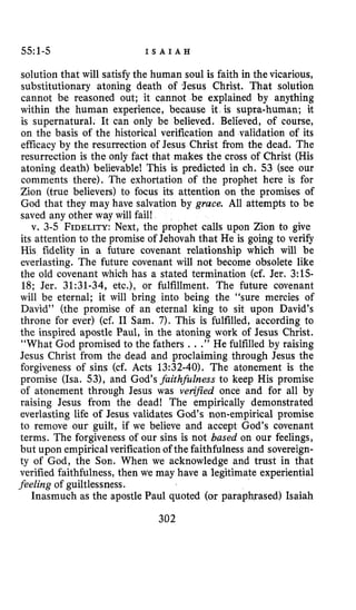 55:1-5 I S A I A H
solution that will satisfy the human soul is faith in the vicarious,
substitutionary atoning death of Jesus Christ. That solution
cannot be reasoned out; it cannot be explained by anything
within the human experience, because it is supra-human; it
is supernatural. It can only be believed. Believed, of course,
on the basis of the historical verification and validation of its
efficacy by the resurrection of Jesus Christ from the dead. The
resurrection is the only fact that makes the cross of Christ (His
atoning death) believable! This is predicted in ch. 53 (see our
comments there). The exhortation of the prophet here is for
Zion (true believers) to focus its attention on the promises of
God that they may have salvation by grace. All attempts to be
saved any other way will fail!
v. 3-5 FIDELITY:Next, the prophet calls upon Zion to give
its attention to the promise of Jehovah that He is going to verify
His fidelity in a future covenant relationship which will be
everlasting. The future covenant will not become obsolete like
the old covenant which has a stated termination (cf. Jer. 3:15-
18; Jer. 31:31-34, etc.), or fulfillment. The future covenant
will be eternal; it will bring into being the “sure mercies of
David’’ (the promise of an eternal king to sit upon David’s
throne for ever) (cf. I1 Sam. 7).This is fulfilled, according to
the inspired apostle Paul, in the atoning work of Jesus Christ.
“What God promised to the fathers ...” He fulfilled by raising
Jesus Christ from the dead and proclaiming through Jesus the
forgiveness of sins (cf. Acts 13:32-40). The atonement is the
promise (Isa. 53), and God’s faith&Zness to keep His promise
of atonement through Jesus was verified once and for all by
raising Jesus from the dead! The empirically demonstrated
everlasting life of Jesus validates God‘s non-empirical promise
to remove our guilt, if we believe and accept God’s covenant
terms. The forgiveness of our sins is not based on our feelings,
but upon empirical verification of the faithfulness and sovereign-
ty of God, the Son. When we acknowledge and trust in that
verified faithfulness, then we may have a legitimate experiential
feeling of guiltlessness.
Inasmuch as the apostle Paul quoted (or paraphrased) Isaiah
302
 