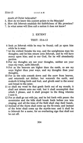 $5~6-13 I S A I A H
death of Christ believable?
5. How do we know this context points to the Messiah?
6. How did Jehovah establish the faithfulness of His promises?
7. In what sense will Zion call a nation it does not know?
2. EXTENT
TEXT: 55~6-13
6 Seek ye Jehovah while he may be found; call ye upon him
while he is near:
7 let the wicked forsake his way, and the unrighteous man his
thoughts; and let him return unto Jehovah, and he will have
mercy upon him; and to our God, for he will abundantly
pardon.
8 For my thoughts are not your thoughts, neither are your
ways my ways, saith Jehovah.
9 For as the heavens are higher than the earth, so are my
ways higher than your ways, and my thoughts than your
thoughts.
10 For as the rain cometh down and the snow from heaven,
and returneth not thither, but watereth the. earth, and
maketh it bring forth and bud, and giveth seed to the sower
and bread to the eater;
11 so shall my word be that goeth forth out of my mouth; it
shall not return unto me void, but it shall accomplish that
which I please, and it shall prosper in the thing whereto
I sent it.
12 For ye shall go out with joy, and be led forth with peace: the
mountains and the hills shall break forth before you into
singing; and all the trees of the field shall clap their hands.
13 Instead of the thorn shall come up the fir-trees; and instead
of the brier shall come up the myrtle-tree: and it shall be
to Jehovah for a name, for an everlasting sign that shall not
be cut off.
304
 