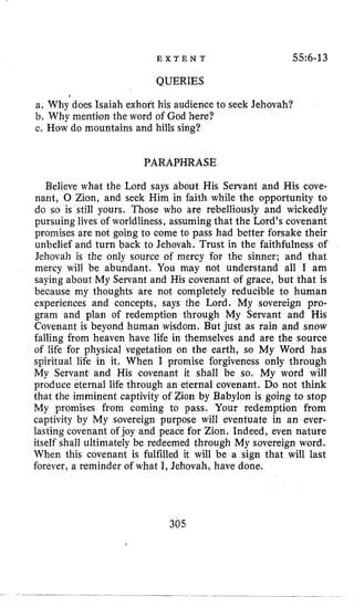 E X T E N T 55~6-13
QUERIES
a. Why’does Isaiah exhofl his audience to seek Jehovah?
b. Why mention the word of God here?
c. How do mountains and hills sing?
PARAPHRASE
Believe what the Lord says about His Servant and His cove-
nant, 0 Zion, and seek Him in faith while the opportunity to
do so is still yours. Those who are rebelliously and wickedly
pursuing lives of worldliness, assuming that the Lord’s covenant
promises are not going to come to pass had better forsake their
unbelief and turn back to Jehovah. Trust in the faithfulness of
Jehovah is the only source of mercy for the sinner; and that
mercy will be abundant. You may not understand all I am
saying about My Servant and His covenant of grace, but that is
because my thoughts are not completely reducible to human
experiences and concepts, says the Lord. My sovereign pro-
gram and plan of redemption through My Servant and His
Covenant is beyond human wisdom. But just as rain and snow
falling from heaven have life in themselves and are the source
of life for physical vegetation on the earth, so My Word has
spiritual life in it. When I promise forgiveness only through
My Servant and His covenant it shall be so. My word will
produce eternal life through an eternal covenant. Do not think
that the imminent captivity of Zion by Babylon is going to stop
My promises from coming to pass. Your redemption from
captivity by My sovereign purpose will eventuate in an ever-
lasting covenant of joy and peace for Zion. Indeed, even nature
itself shall ultimately be redeemed through My sovereign word.
When this covenant is fulfilled it will be a sign that will last
forever, a reminder of what I, Jehovah, have done.
305
 
