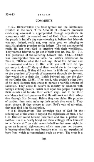 55:6-13 I S A I A H
COMMENTS
v. 6-7 REPENTANCE:The favor (grace) and the faithfulness
(verified in the work of the Servant) of Jehovah’s promised
everlasting covenant is appropriated through repentance in
accordance with the revealed word of God. Great numbers of
the people in Isaiah’s day were choosing to believe that Jehovah
was not, indeed, could not, ever make good on bringing to
pass His glorious promises to the fathers. The rich and powerful
really did not want God to interfere with their worldliness.
They wanted Jehovah to get out of their lives (cf. Isa. 30-31).
The prediction of the Suffering Servant (Isa. 52:13-53:12)
was unacceptable then +s later. So Isaiah’s exhortation to
Zion is, “Believe what the Lord says about His Selvant and
His covenant and turn to Him while you still have the op-
portunity to do so!” Many of them would die in the captivity
that was coming. If they did not turn in faith and repentance
to the promises of Jehovah of atonement through the Servant,
they would die in their sins. Isaiah believed and saw the glory
of the Christ (In. 1238). If he could, why couldn’t other Jews
of his day? Because they chose to pursue a worldly scheme of
salvation. They chose to believe in idolatry or alliances with
foreign military powers. Isaiah calls upon his people to change
their minds and forsake their wicked ways, and to put their
confidence in God’s promises that He will work out their salvq-
tion through His Servant. Before they can claim His promise
of pardon, they must make up their minds they want it. They ,
must choose. If they choose to trust God’s way of salvation,
they m’ayfind it in His salvation.
v. 8-11 REVELATION:The sovereign plan of God for the
redemption of the world is beyond the experience of man. That *
God Himself could become incarnate and live a perfect life
(without sin in a fleshly body) and then willingly allow Himself
to be “made sin” on sinful man’s behalf so that man might be
given an imputed righteousness which man does not deserve,
is incomprehensible to man because man has no experiential
base from which to comprehend such an event. The cross is a
306
 