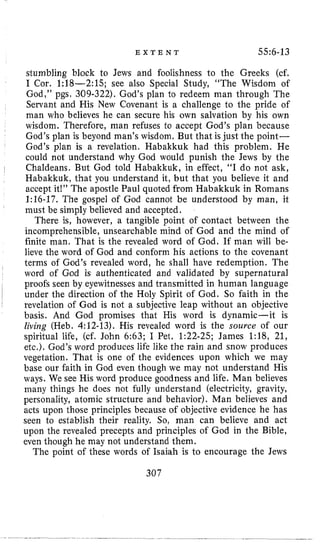 E X T E N T 55:G-13
stumbling block to Jews and foolishness to the Greeks (cf.
I Cor. 1:18-2:15; see also Special Study, “The Wisdom of
God,” pgs, 309-322). God’s plan to redeem man through The
Servant and His New Covenant is a challenge to the pride of
man who believes he can secure his own salvation by his own
wisdom. Therefore, man refuses to accept God’s plan because
God’s plan is beyond man’s wisdom, But that is just the point-
God’s plan is a revelation. Habakkuk had this problem. He
could not understand why God would punish the Jews by the
Chaldeans. But God told Habakkuk, in effect, “I do not ask,
Habakkuk, that you understand it, but that you believe it and
accept it!” The apostle Paul quoted from Habakkuk in Romans
l:lG-17. The gospel of God cannot be understood by man, it
must be simply believed and accepted.
There is, however, a tangible point of contact between the
incomprehensible, unsearchable mind of God and the mind of
finite man. That is the revealed word of God. If man will be-
lieve the word of God and conform his actions to the covenant
terms of God’s revealed word, he shall have redemption. The
word of God is authenticated and validated by supernatural
proofs seen by eyewitnesses and transmitted in human language
under the direction of the Holy Spirit of God. So faith in the
revelation of God is not a subjective leap without an objective
basis. And God promises that His word is dynamic-it is
living (Heb. 4:12-13). His revealed word is the source of our
spiritual life, (cf. John 6:63; I Pet. 1:22-25; James 1:18, 21,
etc.). God’s word produces life like the rain and snow produces
vegetation. That is one of the evidences upon which we may
base our faith in God even though we may not understand His
ways. We see His word produce goodness and life. Man believes
many things he does not fully understand (electricity, gravity,
personality, atomic structure and behavior). Man believes and
acts upon those principles because of objective evidence he has
seen to establish their reality. So, man can believe and act
upon the revealed precepts and principles of God in the Bible,
even though he may not understand them.
The point of these words of Isaiah is to encourage the Jews
307
 