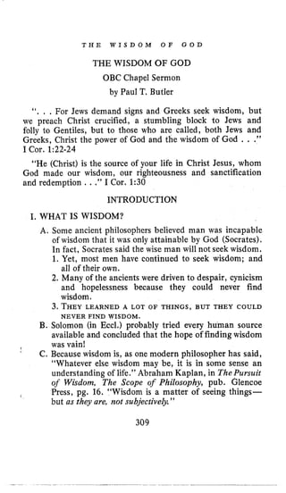 T H E W I S D O M O F G O D
THE WISDOM OF GOD
OBC Chapel Sermon
by Paul T, Butler
“. , , For Jews demand signs and Greeks seek wisdom, but
we preach Christ crucified, a stumbling block to Jews and
folly to Gentiles, but to those who are called, both Jews and
Greeks, Christ the power of God and the wisdom of God . . .”
I Cor. 1:22-24
“He (Christ) is the source of your life in Christ Jesus, whom
God made our wisdom, our righteousness and sanctification
and redemption . .,” I Cor. 1:30
INTRODUCTION
I, WHAT IS WISDOM?
A. Some ancient philosophers believed man was incapable
of wisdom that it was only attainable by God (Socrates).
In fact, Socrates said the wise man will not seek wisdom.
1. Yet, most men have continued to seek wisdom; and
all of their own.
2. Many of the ancients were driven to despair, cynicism
and hopelessness because they could never find
wisdom.
3. THEYLEARNED A LOT OF THINGS, BUT THEY COULD
B. Solomon (in Eccl.) probably tried every human source
available and concluded that the hope of finding wisdom
C, Because wisdom is, as one modern philosopher has said,
“Whatever else wisdom may be, it is in some sense an
understanding of life.” Abraham Kaplan, in ThePursuit
of Wisdom, The Scope of Philosophy, pub. Glencoe
Press, pg. 16. “Wisdom is a matter of seeing things-
but as they are, not subjective@.”
NEVER FIND WISDOM.
P was vain!
‘
1
309
 