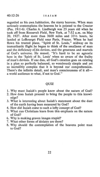 40:12-26 I S A I A H
regarded as his pyvq habitation, the starry heavens. When man
seriously contemplates the heavens he is pointed to the Creator
(Psa. 19:l-6). Charles A. Lindbergh was 25 years old when he
took off from Roosevelt Field, New York, at 7:52 a.m. on May
20, 1927. After more than 3600 miles and 33% hours, he
landed at LeBourget Field near Paris, France. When he had
flown his trusted plane, “Spirit of St. Louis,” midway on its
transatlantic flight he began to think of the smallness of man
and the deficiency of,his devices, and the greatness and marvels
of God’s universe. He mused, “It’s hard to be an agnostic
here in the ‘Spirit of St. Louis’ when so aware of the frailty
of man’s devices. If one dies, all God’s creation goes on existing
in a plan so perfectly balanced, so wondrously simple and yet
so incredibly complex that it is beyond our comprehension.
There’s the infinite detail, and man’s consciousness of it all-
a world audience to what, if not to God.”
QUIZ
1. Why must Isaiah’s people know about the nature of God?
2. How does Isaiah proceed to bring the people to this knowl-
3. What is interesting about Isaiah’s statement about the dust
4. How did Isaiah come to such a lofty concept of God?
5. What can Christians learn from this emphasis on the nature
6. Why is making graven images stupid?
7 . What other forms of idolatry are there?
8. Why should the contemplation of the heavens point man
edge?
of the earth having been measured by God?
of God?
to God?
22
 