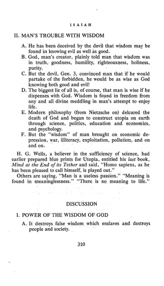 I S A I A H
11. MAN’S TROUBLE WITH WISDOM
A. He has been deceived by the devil that wisdom may be
found in knowing evil as well as good.
B. God, man’s creator, plainly told man that wisdom was
in truth, goodness, humility, righteousness, holiness,
purity.
C. But the devil, Gen. 3, convinced man that if he would
partake of the forbidden, he would be as wise as God
knowing both good and evil!
D. The biggest lie of all is, of course, that man is wise if he
dispenses with God. Wisdom is found in freedom from
any and all divine meddling in mads attempt to enjoy
life.
E. Modern philosophy (from Nietzsche on) delcared the
death of God and began to construct utopia on earth
through science, politics, education and economics,
and psychology.
F. But the “wisdom” of man brought on economic de-
pression, war, illiteracy, exploitation, pollution, and on
and on.
H. G. Wells, a believer in the sufficiency of science, had
earlier prepared blue prints for Utopia, entitled his lust book,
Mind at the End of its Tether and said, “Homo sapiens, as he
has been pleased to call himself, is played out.”
Others are saying, “Man is a useless passion.’’ “Meaning is
found in meaninglessness.” “There is no meaning to life.”
DISCUSSION
I. POWER OF THE WISDOM OF GOD
A. It destroys false wisdom which enslaves and destroys
people and society.
310
 