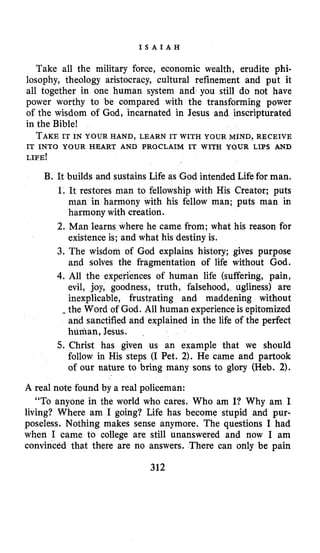 I S A I A H
Take all the military force, economic wealth, erudite phi-
losophy, theology aristocracy, cultural refinement and put it
all together in one human system and you still do not have
power worthy to be compared with the transforming power
of the wisdom of God, incarnated in Jesus and inscripturated
in the Bible!
TAKEIT IN YOUR HAND, LEARN IT WITH YOUR MIND, RECEIVE
IT INTO YOUR HEART AND PROCLAIM IT WITH YOUR LIPS AND
LIFE!
B. It builds and sustains Life as God intended Lifefor man.
1. It restores man to fellowship with His Creator; puts
man in harmony with his fellow man; puts man in
harmony with creation.
2. Man learns where he came from; what his reason for
existence is; and what his destiny is.
3. The wisdom of God explains history; gives purpose
and solves the fragmentation of life without God.
4.All the experiences of human life (suffering, pain,
evil, joy, goodness, truth, falsehood, ugliness) are
inexplicable, frustrating and maddening without
-the Word of God. All human experience is epitomized
and sanctified and explained in the life of the perfect
human, Jesus.
5. Christ has given us an example that we should
follow in His steps (I Pet. 2). He came and partook
of our nature to bring many sons to glory (Heb. 2).
A real note found by a real policeman:
“To anyone in the world who cares. Who am I? Why am I
living? Where am I going? Life has become stupid and pur-
poseless. Nothing makes sense anymore. The questions I had
when I came to college are still unanswered and now I am
convinced that there are no answers. There can only be pain
312
 