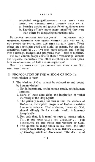 I S A I A H
respected congregation- BUT WHAT THEY WERE
a. Forming parties and groups following famous men
b. Showing off how much more sanctified they were
BUILDINGS,BUDGETS AND BANQUETS . . . PROGRAMS, PRO-
NOT PROOF OF UNITY, NOR CAN THEY SUSTAIN UNITY. Those
things are sometimes good and useful as means, but are also
sometimes harmful . . . I’ve seen more division and fighting
over buildings, budgets and programs than I care to recollect.
I’ve seen church people come to church “fellowship” dinners
and separate themselves from other members and never speak
because of unconverted hate and unforgiveness !
ONLYTHE POWER OF THE CONVERTING WISDOM OF GOD
DOING WAS CAUSING MORE DIVISION THAN UNITY.
than others by comparing miraculous gifts
MOTIONAL GIMMICKS AND ENTERTAINMENT ARE NOT UNITY,
WILL BRING UNITY.
11. PROPOGATION OF THE WISDOM OF GOD (Its
transmission to men)
A. The wisdom of God cannot be reduced to and bound
by human wisdom!
1. Not in human art, not in human music, not in human
sermons!
2. None of these dare claim the inspiration or verbal
inerrancy of the Holy Spirit!
3. The primary reason for this is that the wisdom of
God-the redemptive program of God-is outside
human experience. That a sinless, Incarnate God,
should willingly die for a sinful world, is humanly
inexplicable.
4. Not only that, it is moral outrage to human pride.
THISIS THE MAIN CAUSE FOR UNBELIEF . . . FOR
RESISTANCE TO THE WORD AND WISDOM OF GOD.
5. I’ve- quoted so many times in my class, the little
excerpt from Bishop Oxenam in Baker’s Dictionary
of Theology article on Atonement, “The doctrine of
314
 