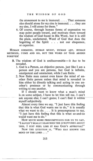 T H E W I S D O M O F G O D
the atonement to me is immoral. , . , That someone
else should atone for my sins is immoral. . . , they are
my sins, I will atone for them.”
6. Of course, through human forms of expression we
may point people toward, and motivate them toward
the wisdom of God found in His Word, but it is still
the plain, uncluttered, Word of God that does the
begetting of the Spirit . . , not our eloquence,
or expertise.
HUMANSERMONS, HUMAN MUSIC, HUMAN ART, HUMAN
METHODS, COME AND GO, BUT THE WORD OF GOD ABIDES
FOREVERI
B. The wisdom of God is undiscoverable-it has to be
revealed.
1. God is a Person, an objective person, just like I am a
person and you are persons, but God is infinite,
omnipotent and omniscient, while I am finite.
2. Now finite man cannot even know the mind of an-
other finite person unless that mind is revealed to
him either by directly talking and acting in one an-
other’s presence or by communicating through
writing to one another.
If I should want to know what a man’s mind
is on some subject, I have to let him tell me. I can’t
ask anyone else; I can’t guess; I can’t find it within
myself subjectively.
Almost every time we say, “I just have this feeling
that this is what God wants me to do,” it is usually
what we want to do. . . . It is presumptuous to say,
“I just have this feeling that this is what so-and-so
would want me to do.”
“I HAVEN’T REALLY SEARCHED THE SCRIPTURES ABOUT
THIS, I JUST FEEL LIKE IT HAS GOD’SAPPROVAL!”
~~~
HOW MUCH MORE PRESUMPTUOUS FOR US TO SAY,
NOW THE QUESTION IS, “ W H O HAS KNOWN THE
MIND OF THE LORD . . .”
315
 