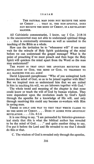 I S A I A H
THENATURAL MAN DOES NOT RECEIVE THE MIND
OF CHRIST . . . THAT IS, THE NON-APOSTLE, DOES
NOT RECEIVE THE MIND OF CHRIST,IN A REVELATORY
All Calvinistic commentaries, I know, say I Cor. 2:14-16
to the unconverted man not able to understand spiritual things
. . . that is contextually erroneous as well as unsuited to the
teaching of the Bible as a whole.
How can the invitation be to “whosoever will” if one must
wait for the miracle of Holy Spirit quickening of the mind
before we can understand the gospel message? What is the
point of preaching if we must preach and then hope the Holy
Spirit will quicken the mind apart from the Word so the man
may understand?
THE P ~ I N TIS THAT ONLY THE APOSTLES RECEIVED THE
REVELATION OF GOD, THE MIND OF GOD,TO TRANSMIT TO
ALL MANKIND FOR ALL AGES!
David Lipscomb paraphrases: “Who of you uninspired hath
known the mind of God, so as to be joined together with Him?
Rut we inspired men so understand him that we are united
in him in teaching his will, we are laborers together with God.’’
‘The whole trend and meaning of the chapter is that none
could know or teach the will of God by human wisdom. They
were dependent upon the revelation made by God’s Spirit
through the apostles for a knowledge of His will, and only
through receiving this could any become co-workers with Him
in saving men.
THEREIS ONLY ONE WAY TO TEST THAT WHICH CLAIMS TO
BE THE MIND OF CHRIST.. . . DOESIT AGREE WITH APOSTOLIC
REVELATION, . . .I Jn. 4:l-6
It is one thing to say, “I am persuaded by historico-grammat-
ical study that this is what the biblical author has revealed
to be the mind of God. . . .” and quite another thing to say,
I’ve put it before the Lord and He revealed to me that I should
do this or that.
MANNER.
C. The wisdom of God is revealed only through the apostles,
316
 