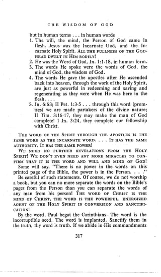 T H E W I S D O M O F G O D
but in human terms .. , in human words
1. The will, the mind, the Person of God came in
flesh. Jesus was the Incarnate God, and the In-
carnate Holy Spirit, ALLTHE FULLNESS OF THE GOD-
HEAD DWELT IN HIMBODILY!
2. He was the Word of God, Jn. 1:l-18, in human form.
3. The words He spoke were the words of God, the
mind of God, the wisdom of God.
4.The words He gave the apostles after He ascended
back into heaven, through the work of the Holy Spirit,
are just as powerful in redeeming and saving and
regenerating as they were when He was here in the
flesh.. ..
5. Jn. 6:63; I1 Pet. 1:3-5 .. .through this word (prom-
ises) we are made partakers of the divine nature;
I1 Tim. 3:16-17, they may make the man of God
complete! I Jn. 3:24, they complete our fellowship
with Christ.
THEworn OF THE SPIRIT THROUGH THE APOSTLES IS THE
SAME WORD AS THE INCARNATE WORD. . , . IT HAS THE SAME
AUTHORITY. IT HAS THE SAME POWER^
WE NEED NO FURTHER REVELATIONS FROM THE HOLY
SPIRIT! WE DON’T EVEN NEED ANY MORE MIRACLES TO CON-
FIRM THAT IT IS THE WORD AND WILL AND MIND OF GOD!
Some will say, “There is no power in the words on this
printed page of the Bible, the power is in the Person. . . .
Be careful of such statements. Of course, we do not worship
a book, but you can no more separate the words on the Bible’s
pages from the Person than you can separate the words of
any man from his person! THE WORD OF CHRIST IS THE
MIND OF CHRIST,THE worn IS THE POWERFUL, ENERGIZED
AGENT OF THE HOLYSPIRIT IN CONVERSION AND SANCTIFI-
CATION!
By the word, Paul begat the Corinthians. The word is the
incorruptible seed. The word is implanted. Sanctify them in
the truth, thy word is truth. If we abide in His commandments
1,
317
 