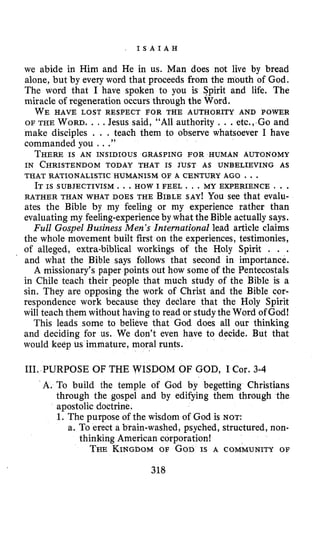 , I S A I A H
we abide in Him and He in us. Man does not live by bread
alone, but by every word that proceeds from the mouth of God.
The word that I have spoken to you is Spirit and life. The
miracle of regeneration occurs through the Word.
OF THE WORD.. I .Jesus said, “All authority . . .etc., Go and
make disciples . . . teach them to observe whatsoever I have
commanded you ...”
THEREIS AN INSIDIOUS GRASPING FOR HUMAN AUTONOMY
IN CHRISTENDOMTODAY THAT IS JUST AS UNBELIEVING AS
WE HAVE LOST RESPECT FOR THE AUTHORITY AND POWER
THAT RATIONALISTIC HUMANISM OF A CENTURY AGO ...
IT IS SUBJECTIVISM. . .HOW I FEEL. . . MY EXPERIENCE . . .
RATHER THAN WHAT DOES THE BIBLESAY! You see that evalu-
ates the Bible by my feeling or my experience rather than
evaluating my feeling-experienceby what the Bible actually says.
Full Gospel Business Men’s International lead article claims
the whole movement built first on the experiences, testimonies,
of alleged, extra-biblical workings of the Holy Spirit . . .
and what the Bible says follows that second in importance.
A missionary’s paper points out how some of the Pentecostals
in Chile teach their people that much study of the Bible is a
sin. They are opposing the work of Christ and the Bible cor-
respondence work because they declare that the Holy Spirit
will teach them without having to read or study the Word of God!
This leads some to believe that God does all our thinking
and deciding for us. We don’t even have to decide. But that
would keep us immature, moral runts.
111. PURPOSE OF THE WISDOM OF GOD, I Cor. 3-4
A. To build the temple of God by begetting Christians
through the gospel and by edifying them through the
apostolic doctrine.
1. The purpose of the wisdom of God is NOT:
a. To erect a brain-washed, psyched, structured, non-
THEKINGDOMOF GOD IS A COMMUNITY OF
thinking American corporation!
318
 