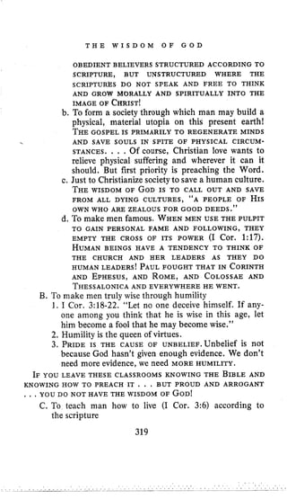 T H E W I S D O M O F G O D
OBEDIENT BELIEVERS STRUCTURED ACCORDING TO
SCRIPTURE, BUT UNSTRUCTURED WHERE THE
SCRIPTURkS DO NOT SPEAK AND FREE TO THINK
AND GROW MORALLY AND SPIRITUALLY INTO THE
IMAGE OF CHRIST!
b. To form a society through which man may build a
physical, material utopia on this present earth!
THEGOSPEL IS PRIMARILY TO REGENERATE MINDS
STANCES. . . .Of course, Christian love wants to
relieve physical suffering and wherever it can it
should. But first priority is preaching the Word.
c. Just to Christianize society to save a human culture.
THE WISDOM OF GODIS TO CALL OUT AND SAVE
FROM ALL DYING CULTURES, “A PEOPLE OF HIS
OWN WHO ARE ZEALOUS FOR GOOD DEEDS.’’
d, To make men famous, WHENMEN USE THE PULPIT
EMPTY THE CROSS OF ITS POWER (I Cor. 1:17),
HUMANBEINGS HAVE A TENDENCY TO THINK OF
HUMAN LEADERS!PAULFOUGHT THAT IN CORINTH
AND EPHESUS,AND ROME,AND COLOSSAEAND
THESSALONICAAND EVERYWHERE HE WENT.
B. To make men truly wise through humility
1. I Cor. 3:18-22. “Let no one deceive himself. If any-
one among you think that he is wise in this age, let
him become a fool that he may become wise.”
AND SAVE SOULS IN SPITE OF PHYSICAL CIRCUM-
TO GAIN PERSONAL FAME AND FOLLOWING, THEY
THE CHURCH AND HER LEADERS AS THEY DO
2. Humility is the queen of virtues.
3. PRIDEIS THE CAUSE OF u ~ ~ ~ ~ ~ ~ ~ . U n b e l i eis not
because God hasn’t given enough evidence. We don’t
need more evidence, we need MORE HUMILITY.
IF YOU LEAVE THESE CLASSROOMS KNOWING THE BIBLEAND
KNOWING HOW TO PREACH IT . . . BUT PROUD AND ARROGANT
, , , YOU DO NOT HAVE THE WISDOM OF GOD!
C. To teach man how to live (I Cor. 3:6) according to
the scripture
319
 