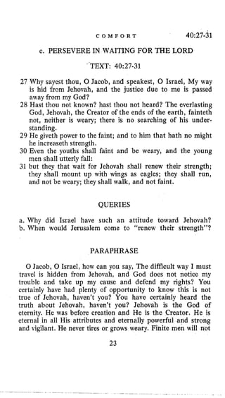 C O M F O R T 40;27-31
c. PERSEVERE IN WAITING FOR THE LORD
”TEXT: 40:27-31
27 Why sayest thou, 0 Jacob, and speakest, 0 Israel, My way
is hid from Jehovah, and the justice due to me is passed
away from my God?
28 Hast thou not known? hast thou not heard? The everlasting
God, Jehovah, the Creator of the ends of the earth, fainteth
not, neither is weary; there is no searching of his under-
standing.
29 He giveth power to the faint; and to him that hath no might
he increaseth strength.
30 Even the youths shall faint and be weary, and the young
men shall utterly fall:
31 but they that wait for Jehovah shall renew their strength;
they shall mount up with wings as eagles; they shall run,
and not be weary; they shall walk, and not faint.
QUERIES
a, Why did Israel have such an attitude toward Jehovah?
b, When would Jerusalem come to “renew their strength”?
PARAPHRASE
0 Jacob, 0 Israel, how can you say, The difficult way I must
travel is hidden from Jehovah, and God does not notice my
trouble and take up my cause and defend my rights? You
certainly have had plenty of opportunity to know this is not
true of Jehovah, haven’t you? You have certainly heard the
truth about Jehovah, haven’t you? Jehovah is the God of
eternity. He was before creation and He is the Creator. Re is
eternal in all His attributes and eternally powerful and strong
and vigilant. He never tires or grows weary. Finite men will not
23
 