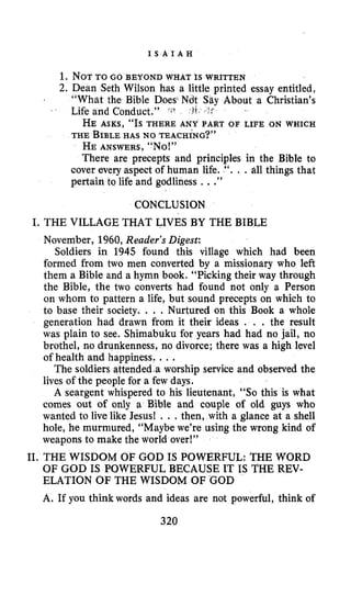 I S A I A H
1. NOTTO GO BEYOND WHAT IS WRITTEN
2. Dean Seth Wilson has a little printed essay entitled,
“What the Bible Does Ndt Say About a Christian’s
HE ASKS, “Is THERE ANY PART OF LIFE ON WHICH
THE BIBLEHAS NO TEACHING?”
HE ANSWERS, “No!”
There are precepts and principles in the Bible to
cover every aspect of human life. “. . .all things that
pertain to life and godliness ...”
’ Life and Conduct.” ?tS
CONCLUSION
I. THE VILLAGE THAT LIVES BY THE BIBLE
November, 1960, Reader’s Digest:
Soldiers in 1945 found this village which had been
formed from two men converted by a missionary who left
them a Bible and a hymn book. “Picking their way through
the Bible, the two converts had found not only a Person
on whom to pattern a life, but sound precepts on which to
to base their society. . . . Nurtured on this Book a whole
generation had drawn from it their ideas . , . the result
was plain to see. Shimabuku for years had had no jail, no
brothel, no drunkenness, no divorce; there was a high level
of health and happiness. ...
The soldiers attended a worship service and observed the
lives of the people for a few days.
A seargent whispered to his lieutenant, “So this is what
comes out of only a Bible and couple of old guys who
wanted to live like Jesus! . . .then, with a glance at a shell
hole, he murmured, “Maybe we’re using the wrong kind of
weapons to make the world over!”
11. THE WISDOM OF GOD IS POWERFUL: THE WORD
OF GOD IS POWERFUL BECAUSE IT IS THE REV-
ELATION OF THE WISDOM OF %OD
A. If you think words and ideas are not powerful, think of
320
 
