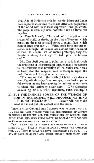 T H E W I S D O M O F G O D
what Adolph Hitler did with lies, words. Marx and Lenin
have captured more than two-thirds ofthetotal population
of the world with false ideas expressed through words.
l3,The gospel is infinitely more powerful than all those put
together.
A. Campbell said, “The work of redemption is a
system of work, or deeds, on the part of Heaven, which
constitute the most splendid series of moral facts which
man or angel ever saw. .., When these facts are under-
stood, or brought into immediate contact with the mind
of man, as a moral seal or moral prototype, they de-
lineate or stamp the image of God upon the human
soul.”
Mr. Campbell goes on to point out that it is through
the preaching of the gospel and through man’s obedience
to the scriptures (the revelation of the works and deeds
of God) that the image of God is stamped upon the
soul of man and through no other means.
“The love of God in the death of Christ never drew a
tear of gratitude or joy from any eye, or excited a grate-
ful emotion in any heart among the nations of our race
to whom the testimony never came.” (The Christien
System, pg. 90-102. “Fact, Testimony, Faith, Feeling.”)
111. BUT THE INFINITE POWER OF THE WISDOM OF
GOD IN THE GOSPEL WILL PRODUCE NOTHING
IF IT IS NOT PROCLAIMED. . . .Leaven will not make
bread if it is not put into contact with the lump.
THATIS WHAT OZARKBIBLE COLLEGEWAS FOUNDED TO DO.
. . .FILL MEN AND WOMEN WITH ALL THE FULNESS OF CHRIST
IN WHOM ARE HIDDEN ALL THE TREASURES OF WISDOM AND
KNOWLEDGE AND SEND THEM FORTH TO DECLARE THE WISDOM
OF GODTO A FOOLISH AND DYING WORLD!
THATIS WHAT FACULTY AND STAFF HAVE DEDICATED THEIR
LIVES TO. . . . THATIS WHAT PEOPLE SUPPORT THE COLLEGE
FOR, . . . THATIS WHAT WE HAVE RECRUITED YOU FOR. . . .
IF YOU HAVE COME FOR ANY OTHER REASON THAN THAT, YOU
..
321
 