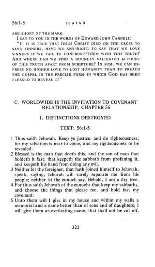 56:1-5 I S A I A H
ARE SHORT OF THE MARK.
I SAY TO YOU IN THE WORDS OF EDWARDJOHN CARNELL:
“IF IT IS TRUE THAT JESUSCHRISTDIED ON THE CROSS TO
SINNERS IF WE FAIL TO CONFRONT~~YHEMWITH THIS TRUTH?
AND WHERE CAN WE FIND A DIVINELY VALIDATED ACCOUNT
OF THIS TRUTH APART FROM SCRIPTURE? IN SUM, WE CAN EX-
THE GOSPEL IN THE PRECISE FORM IN WHICH GODHAS BEEN
SAVE SINNERS, HAVE WE ANYj4lIGH!I‘ TO SAY THAT WE LOVE
PRESS NO HIGHER LOVE TO LOST HUMANITY THAN TO PREACH
PLEASED TO REVEAL IT!”
C. WORLDWIDE IS THE INVITATION TO COVENANT
RELATIONSHIP, CHAPTER 56
1. DISTINCTIONS DESTROYED
TEXT: 56~1-5
1 Thus saith Jehovah, Keep ye justice, and do righteousness;
for my salvation is near to come, and my righteousness to be
revealed.
2 Blessed is the man that doeth this, and the son of man that
holdeth it fast; that keepeth the sabbath from profaning it,
and keepeth his hand from doing any evil.
3 Neither let the foreigner, that hath joined himself to Jehovah,
speak, saying, Jehovah will surely separate me from his
people; neither let the eunuch say, Behold, I am a dry tree.
4 For thus saith Jehovah of the eunuchs that keep my sabbaths,
and choose the things that please me, and hold fast my
covenant:
5 Unto them will I give in my house and within my walls a
memorial and a name better than of sons and of daughters; I
will give them an everlasting name, that shall not be cut off.
322
 