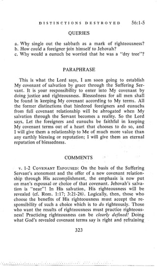 D I S T I N C T I O N S D E S T R O Y E D 56:1-5
QUERIES
a. Why single out the sabbath as a mark of righteousness?
b. How could a foreigner join himself to Jehovah?
c. Why would a eunuch be worried that he was a “dry tree”?
PARAPHRASE
This is what the Lord says, I am soon going to establish
My covenant of salvation by grace through the Suffering Ser-
vant. It is your responsibility to enter into My covenant by
doing justice and righteousness. Blessedness for all inen shall
be found in keeping My covenant according to My terms. All
the former distinctions that hindered foreigners and eunuchs
from full covenant relationship will be abrogated when My
salvation through the Servant becomes a reality. So the Lord
says, Let the foreigners and eunuchs be faithful in keeping
My covenant terms out of a heart that chooses to do so, and
I will give them a relationship to Me of much more value than
any earthly blessing or reputation; I will give them an eternal
reputation of blessedness.
COMMENTS
v. 1-2 COVENANTESPOUSED:On the basis of the Suffering
Servant’s atonement and the offer of a new covenant relation-
ship through His accomplishment, the emphasis is now put
on man’s espousal or choice of that covenant, Jehovah’s salva-
tion is “near”! In His salvation, His righteousness will be
revealed (cf. Roni. 1:17; 3:21-26). Logically, then, those who
choose the benefits of His righteousness must accept the re-
sponsibility of such a choice which is to do righteously. Those
who want the results of righteousness must practice righteous-
ness! Practicing righteousness can be clearhr defined! Doing
what God’s revealed covenant terms say is right and refraining
323
 