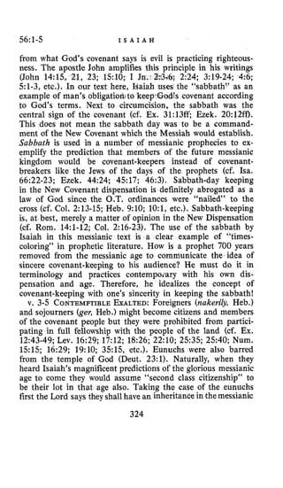 56:1-5 I S A I A H
from what God’s covenant says is evil is practicing righteous-
ness. The apostle John amplifies this principle in his writings
51-3, etc,). In our text here, uses the “sabbathL’ as an
example of man’s ob1igatid to keepX3odts covenant according
to God’s terms. Next to circumcision, the sabbath was the
central sign of the covenant (cf. Ex. 31:13ff; Ezek. 20:12ff).
This does not mean the sabbath day was to be a command-
ment of the New Covenant which the Messiah would establish.
Sabbath is used in a number of messianic prophecies to ex-
emplify the prediction that members of the future messianic
kingdom would be covenant-keepers instead of covenant-
breakers like the Jews of the days of the prophets (cf. Isa.
66:22-23; Ezek. 44:24; 4517; 46:3). Sabbath-day keeping
in the New Covenant dispensation is definitely abrogated as a
law of God since the O.T. ordinances were “nailed” to the
cross (cf. Col. 2:13-15;Heb. 9:lO; lO:l, etc.). Sabbath-keeping
is, at best, merely a matter of opinion in the New Dispensation
(cf, Rom. 14:l-12; Col. 2:16-23). The use of the sabbath by
Isaiah in this messianic text is a clear example of “times-
coloring” in prophetic literature. How is a prophet 700 years
removed from the messianic age to communicate the idea of
sincere covenant-keeping to his audience? He must do it in
terminology and practices contempoiary with his own dis-
pensation and age. Therefore, he idealizes the concept of
covenant-keeping with one’s sincerity in keeping the sabbath!
v. 3-5 CONTEMPTIBLEEXALTED:Foreigners (nakerilj, Heb.)
and sojourners (ger, Heb.) might become citizens and members
of the covenant people but they were prohibited from partici-
pating in full fellowship with the people of the land (cf. Ex.
12:43-49;Lev. 16:29; 17:12; 18:26; 22:lO; 2535; 2540; Num.
15:15; 16:29; 19:lO; 3.515, etc.), Eunuchs were also barred
from the temple of God (Deut. 23:l). Naturally, when they
heard Isaiah’s magnificent predictions of the glorious messianic
age to come they would assume “second class citizenship” to
be their lot in that age also. Taking the case of the eunuchs
first the Lord says they shall have an inheritance in the messianic
324
(John 14:15, 21, 23; 1510; :*3-6;2~24;3:19-24; 4 ~ 6 ;
 