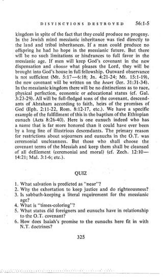 D I S T I N C T I O N S D E S T R O Y E D 56:1-5
kingdom in spite of the fact that they could produce no progeny.
In the Jewish mind messianic inheritance was tied directly to
the land and tribal inheritances, If a man could produce no
offspring he had ho hope in the messianic future. But there
will be no such limitations or hindrances to full favor in the
messianic age, If men will keep God’s covenant in the new
dispensation and choose what pleases the Lord, they will be
brought into God’s house in full fellowship. Outward observance
is not sufficient (Mt, 517-6:18; Jn, 4:21-24; Mt. 1S:l-19),
the new covenant will be written on the heart (Jer. 31:31-34).
In the messianic kingdom there will be no distinctions as to race,
physical perfection, economic or .educational status (cf. Gal.
3:23-29).All will be full-fledged sons of the covenant, descend-
ants of Abraham according to faith, heirs of the promises of
God (Eph. 2:ll-22, Rom. 8:12-17, etc.). We have a specific
example of the fulfillment of this in the baptism of the Ethiopian
eunuch (Acts 8:26-40). Here is one eunuch indeed who has
a name that is far more honored than it could have ever been
by a long line of illustrious descendants. The primary reason
for restrictions about sojourners and eunuchs in the O.T. was
ceremonial uncleanness. But those who shall choose the
covenant terms of the Messiah and keep them shall be cleansed
of all defilement (ceremonial and moral) (cf. Zech. 12:lO-
14:21; Mal. 3:l-6; etc.).
QUIZ
1, What salvation is predicted as ‘hear”?
2. Why the exhortation to keep justice and do righteousness?
3. Is sabbath-keeping a literal requirement for the messianic
4. What is “times-coloring”?
5. What status did foreigners and eunuchs have in relationship
6. How does Isaiah’s promise to the eunuchs here fit in with
age?
to the O.T. covenant?
N .T. doctrines?
325
 