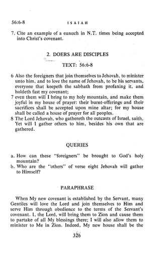 56~6-8 I S A I A H
7. Cite an example of a eunuch in N.T. times being accepted
into Christ’s covenant.
2. DOERS ARE DISCIPLES
.-,.-
TEXT: 56~6-8
6 Also the foreigners that join themselves to Jehovah, to minister
unto him, and to love the name of Jehovah, to be his servants,
everyone that keepeth the sabbath from profaning it, and
holdeth fast my covenant;
7 even them will I bring to my holy mountain, and make them
joyful in my house of prayer: their burnt-offerings and their
sacrifices shall be accepted upon mine altar; for my house
shall be called a house of prayer for all peoples.
8 The Lord Jehovah, who gathereth the outcasts of Israel, saith,
Yet will I gather others to him, besides his own that are
gathered.
QUERIES
a. How can these “foreigners” be brought to God’s holy
b. Who are the “others’’ of verse eight Jehovah will gather
mountain?
to Himself?
PARAPHRASE
When My new covenant is established by the Servant, many
Gentiles will love the Lord and join themselves to Him and
serve Him through obedience to the terms of the Servant’s
covenant. I, the Lord, will bring them to Zion and cause them
to partake of all My blessings there; I will also allow them to
minister to Me in Zion. Indeed, My new house shall be the
326
 