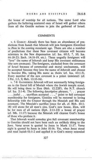 D O E R S A R E D I S C I P L E S 56:6-8
the house of worship for all nations. The same Lord who
gathers the believing scattered ones of Israel will gather others
from all the Gentile nations to join the gathered of Israel.
COMMENTS
v. 6 GODLY:Already there has been an abundance of pre-
dictions from Isaiah that Jehovah will join foreigners (Gentiles)
l o Zion in the coming messianic age. There are also a number
of predictions that these New covenant citizens will become
ministers in the New dispensation (cf. Isa. 60:3, 7, 10; Isa.
66:18-23; Zech. 14:16-19, etc.). These ungodly foreigners will
“love” the name of Jehovah and keep His covenant ordinances
(the new covenant). The foreigners, excluded from the covenant
of Israel because of ceremonial and moral uncleanness, will
be accepted because they love the name of Jehovah and choose
to become His, taking His name as theirs (cf. Isa. 43:l-5).
Every member of the new covenant is a priest (minister) (cf.
I Pet. 1:5, 9; Heb. 13:15-16).
v. 7-8 GATHERED:Jehovah will not necessarily bring foreign-
ers to the literal hill of Moriah where the Jewish temple stood.
He will bring them to Zion (Heb. 12:22ff), the N.T. church
(cf. Isa. 2:l-4). The following descriptive phrases, ‘6. . . prayer
, . .joyful . . . sacrifices accepted . . .,” point to full covenant
membership for foreigners. Gentiles will be restored to loving
fellowship with the Creator through the Messiah and His new
covenant. The Messiah’s sacrifice (once for all, cf. Heb. 1O:l-
18) will atone for all men’s sins. God’s new house, Zion, will
be for men of all nations (Eph. 2:ll-22) a house of prayer
(cf. Mk. 11:17) because the Messiah will cleanse God’s house
of those who profane it.
That Jehovah would someday give full covenant membership
to Gentiles should not have been such an unlikely thing to the
Jews. Verse seven is quoted by Jesus in Mark 11:17. Verse
eight is quoted by Jesus in John 10:16. Yet, when Jesus stood
and read Isaiah 61:l-2 and applied it to God’s mercy extended
327
 