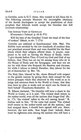 56:68 I S A I A H
to Gentiles, even in O.T. times, they wanted to kill Jesus for it.
The following excerpts illustrate the incorrigible obstinacy
of the Jewish theologians to accept the predictions of their
prophets that Jehovah would accept the Gentiles into full
covenant relationship:
THEJEWISHVIEWOF GENTILES
(Everyman’sTalmud, p. 66 & 371)
‘Kill the best of the Gentiles! Crush the head of the best
of snakes!’ (Mech. to xiv, 7; 27a).
‘Gentiles are addicted to licentiousness’ (Jeb. 98a). The
Rabbis were revolted by the low standards of conduct they
saw practised around them and were thankful for the finer
ideals which their religion offered them. A prayer, com-
posed to be said on leaving the House of Study, reads:
‘I give thanks before Thee, 0 Lord my God and God of my
fathers, that Thou has set my lot among those who sit in
the House of Study and the Synagogue, and hast not set
my lot with those who frequent the theatres and circuses;
for while I labour to inherit Paradise, they labour for the
pit of destruction’ (p. Ber. 7d).
The Holy One, blessed be He, clears Himself with respect
to the gentile nations by giving them their reward for the
minor precepts which they observed in this world so as to
judge and sentence them in the World to Come, that they
may have no plea to make and no merit can be found on
their behalf (Tanchuma Kedoshim I).
‘R. Eliezer declared, “NO Gentiles will have a share in the
World to Come; as it is said, ‘The wicked shall return to
the nether-world, even all the nations that forget God’ (Ps.
ix, 17); ‘the wicked’ refers to the evil among Israel.’’ R.
Joshua said to him, “If the verse had stated ‘The wicked
shall return to the nether-world and all the nations,’ and
had stopped there, I should have agreed with you. Since,
however, the text adds, ‘that forget God,’ behold, there
must be righteous men among the nations who will have a
328
*
 