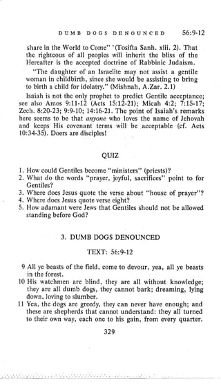 D U M B D O G S D E N O U N C E D 56:9-12
share in the World to Come” ’(TosiftaSanh. xiii. 2). That
the righteous of all peoples will inherit the bliss of the
Hereafter is the accepted doctrine of Rabbinic Judaism.
“The daughter of an Israelite may not assist a gentile
woman in childbirth, since she would be assisting to bring
lo birth a child for idolatry.” (Mishnah, A.Zar. 2.1)
Isaiah is not the only prophet to predict Gentile acceptance;
see also Amos 9:ll-12 (Acts 1512-21); Micah 4:2; 7:15-17;
Zech, 8:20-23; 9:9-10; 14:16-21. The point of Isaiah’s remarks
here seems to be that anyone who loves the name of Jehovah
and keeps His covenant terms will be acceptable (cf. Acts
10:34-35).Doers are disciples!
QUIZ
1. How could Gentiles become “ministers” (priests)?
2. What do the words “prayer, joyful, sacrifices” point to for
3. Where does Jesus quote the verse about “house of prayer”?
4. Where does Jesus quote verse eight?
5. How adamant were Jews that Gentiles should not be allowed
Gentiles?
standing before God?
3. DUMB DOGS DENOUNCED
TEXT: 56~9-12
9 All ye beasts of the field, come to devour, yea, all ye beasts
in the forest.
10 His watchmen are blind, they are all without knowledge;
they are all dumb dogs, they cannot bark; dreaming, lying
down, loving to slumber.
11 Yea, the dogs are greedy, they can never have enough; and
these are shepherds that cannot understand: they all turned
to their own way, each one to his gain, from every quarter.
329
 