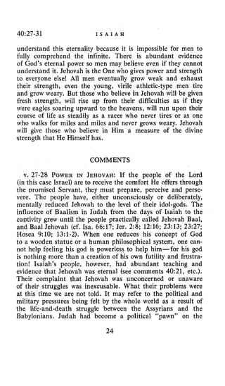 40:27-31 I S A I A H
understand this eternality because it is impossible for men to
fully comprehend the infinite. There is abundant evidence
of God’s eternal power so men may believe even if they cannot
understand it. Jehovah is the One who gives power and strength
to everyone else! All men eventually grow weak and exhaust
their strength, even the young, virile athletic-type men tire
and grow weary. But those who believe in Jehovah will be given
fresh strength, will rise up from their difficulties as if they
were eagles soaring upward to the heavens, will run upon their
course of life as steadily as a racer who never tires or as one
who walks for miles and miles and never grows weary. Jehovah
will give those who believe in Him a measure of the divine
strength that He Himself has.
COMMENTS
v. 27-28 POWERIN JEHOVAH: If the people of the Lord
(in this case Israel) are to receive the comfort He offers through
the promised Servant, they must prepare, perceive and perse-
vere. The people have, either unconsciously or deliberately,
mentally reduced Jehovah to the level of their idol-gods. The
influence of Baalism in Judah from the days of Isaiah to the
captivity grew until the people practically called Jehovah Baal,
and Baal Jehovah (cf. Isa. 66:17; Jer. 2:8; 12:16; 23:13; 23:27;
Hosea 9:lO; 13:l-2). When one reduces his concept of God
to a wooden statue or a human philosophical system, one can-
not help feeling his god is powerless to help him-for his god
is nothing more than a creation of his own futility and frustra-
tion! Isaiah’s people, however, had abundant teaching and
evidence that Jehovah was eternal (see comments 40:21, etc,).
Their complaint that Jehovah was unconcerned or unaware
of their struggles was inexcusable. What their problems were
at this time we are not told. It may refer to the political and
military pressures being felt by the whole world as a result of
the life-and-death struggle between the Assyrians and the
Babylonians. Judah had become a political “pawn” on the
24
 
