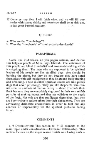56:9-12 I S A I A H
12 Come ye, say they, I will fetch wine, and we will fill our-
sevles with strong drink; and tomorrow shall be as this day,
a day great beyond measure.
QUERIES
a. Who are the “dumb dogs”?
b. Were the “shepherds” of Israel actually drunkards?
PARAPHRASE
Come like wild beasts, all you pagan nations, and devour
this helpless people of Mine, says Jehovah. The watchmen of
this people are blind to unbelief and covenant-breaking which
is crippling them. The men who are supposed to be spiritual
leaders of My people are like stupified dogs; they should be
barking the alarm, but they do not because they have sated
themselves with self-indulgence so they lie around lazily sleeping
and dreaming. These s9-called spiritual leaders are like greedy
dogs that never get enough. They are like shepherds who can-
not seem to understand that an enemy is about to attack their
flock because they are completely engrossed in their own selfish
pursuits of making money and they are oblivious to the needs
of the flock. Not only are they profligates themselves, but they
are busy trying to seduce others into their debauchery. They are
advocating deliberate drunkenness in order to blot out any
concern or responsibility for the spiritual problems facing
Israel.
COMMENTS
v. 9 DESTRUCTION:This section (v. 9-12) connects to the
main topic under consideration-Covenant Relationship. This
section focuses on the major reason Isaiah was having such a
330
 
