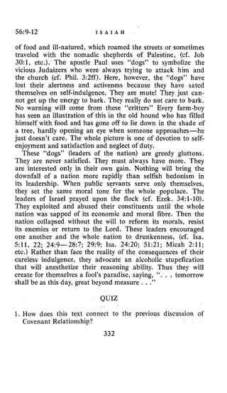 56:9-12 I S A I A H
of food and ill-natured, which roamed the streets or sometimes
traveled with the nomadic shepherds of Palestine, (cf. Job
30:1, etc.). The apostle Paul uses “dogs” to symbolize the
vicious.Judaizers who were always trying to attack him and
the church (cf. Phil. 3:2ff). Here, however, th
lost their alertness and activeness because they have sated
themselves on self-indulgence. They are mute! They just can-
not get up the energy to bark. They really do not care to bark.
No warning will come from these “critters” Every farm-boy
has seen an illustration of this in the old hound who has filled
himself with food and has gone off to lie down in the shade of
a tree, hardly opening an eye when someone approaches-he
just doesn’t care. The whole picture is one of devotion to self-
enjoyment and satisfaction and neglect of duty.
These “dogs” (leaders of the nation) are greedy gluttons.
They are never satisfied, They must always have more. They
are interested only in their own gain. Nothing will bring the
downfall of a nation more rapidly than selfish hedonism in
its leadership. When public servants serve only themselves,
they set the same moral tone-for the whole populace. The
leaders of Israel prayed upon the flock (cf. Ezek. 34:i-10).
They exploited and abused their constituents until the whole
nation was sapped of its economio and moral fibre. Then the
nation collapsed without the will to reform its morals, resist
its enemies or return to the Lord. These leaders encouraged
one another and the whole nation to drunkenness, (cf. Isa.
511, 22; 24:9-28:7; 29:9; Isa. 24:20; 51:21; Micah 2:ll;
etc.) Rather than face the reality of the consequences of their
careless indulgence, they advocate an alcoholic stupefication
that will anesthetize their reasoning ability. Thus they will
create for themselves a fool’s paradise, saying, ‘‘. . .tomorrow
shall be as this day, great beyond measure . . .”
QUIZ
1. How does this text connect to
Covenant Relationship?
332
the previous discussion of
 