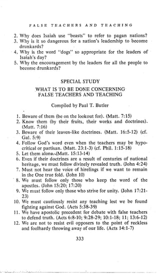 F A L S E T E A C H E R S A N D T E A C H I N G
2. Why does Isaiah use “beasts” to refer to pagan nations?
3. Why is it so dangerous for a nation’s leadership to become
4,Why is the word “dogs” so appropriate for the leaders of
5. Why the encouragement by the leaders for all the people to
drunkards?
Isaiah’s day?
become drunkards?
SPECIAL STUDY
WHAT IS TO BE DONE CONCERNING
FALSE TEACHERS AND TEACHING
Compiled by Paul T. Butler
1, Beware of them (be on the lookout for). (Matt. 7:15)
2, Know them (by their fruits, their works and doctrines).
3. Beware of their leaven-like doctrines. (Matt. 16:s-12) (cf.
4, Follow God’s word even when the teachers may be hypo-
5. Let them alone4Matt. 1513-14)
6. Even if their doctrines are a result of centuries of national
heritage, we must follow divinely revealed truth. (John 4:24)
7. Must not hear the voice of hirelings if we want to remain
in the One true fold. (John 10)
8. We must follow only those who keep the word of the
apostles. (John 1520; 17:20)
9. We must follow only those who strive for unity. (John 17:21-
10. We must cautiously resist any teaching lest we be found
fighting against God. (Acts 538-39)
11. We have apostolic precedent for debate with false teachers
to defend truth. (Acts 6:8-10; 9:28-29; 1O:l-18; 11;13:6-12)
12. We are not to resist evil opposers to the point of reckless
and foolhardy throwing away of our life. (Acts 14:l-7)
(Matt. 7:16)
Gal. 5 9 )
critical or partisan. (Matt. 23:l-3) (cf. Phil. 1:15-18)
23)
333
 