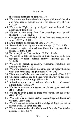 I S A I A H
these false doctrines. (I Tim. 4:ll-16)
48. We are to shun those who do not agree with sound doctrine
and who have a morbid craving for controversy. (I Tim.
49. We are to “fight the good fight” and withstand false
50. We are to turn away from false teachings and “guard”
51. Charge brethren in the sight of the Lord not to strive about
52. Shun profane babblings. (I1Tim. 2:16-17)
53. Refuse foolish and ignorant questionings. (I1Tim. 2:33)
54. Correct in spirit of meekness those that oppose them-
55. Turn away from false teachers. (I1Tim. 3:l-5)
56. We are to imitate the apostles in their dealings with false
teachers-to teach, correct, reprove, instruct. (I1 Tim.
57. We are to preach constantly, reproving, rebuking, ex-
58. We are to exhort in sound doctrine, convict (show them for
59. The mouths of false teachers must be stopped. (Titus 1:ll)
60. The false teachers are to be reproved sharply. (Titus 1:13)
61. Shun foolish questionings, (Titus 1:9)
62. A factious man is to be refused after a first and second
63. We are to exercise our senses to discern good and evil.
64. We are to obey elders as those who watch for our souls.
65. We areto pray for divinewisdom to guard against demonical
66. We are to grow in grace and knowledge of Jesus lest we be
67. We are to remember that God’s word foretells false teachers
6:3-11)
doctrine, (I Tim. 6:12)
the truth. (I Tim. 6:20-21)
words. (I1Tim. 2:14)
.
selves. (I1Tim. 2:25)
3~10-17)
horting. (I1Tim. 4:1-5)
what they really are) the gainsayers. (Titus 1:9)
admonition. (Titus 3:10)
(Heb. 5:11-14)
(Heb. 13:17)
wisdom. (James 1 5 )
carried away. (I1 Peter 3:17-18)
arising. (I1 Pet. 3:l-7)
336
 