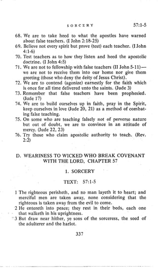 S O R C E R Y 57:l-5
68, We are to take heed to what the apostles have warned
69. Believe not every spirit but prove (test) each teacher. (IJohn
70. Test teachers as to how they listen and heed the apostolic
doctrine. (I John 4:5)
71, We are not to fellowship with false teachers (I1John 5-11)-
we are not to receive them into our home nor give them
greeting (those who deny the deity of Jesus Christ).
72, We are to contend (agonize) earnestly for the faith which
is once for all time delivered unto the saints. (Jude 3)
73, Remember that false teachers have been prophesied.
(Jude 17)
74. We are to build ourselves up in faith, pray in the Spirit,
keep ourselves in love (Jude 20, 21) as a method of combat-
ing false teaching.
75. On some who are teaching falsely not of perverse nature
but out of doubt, we are to convince in an attitude of
mercy. (Jude 22, 23)
76. Try those who claim apostolic authority to teach. (Rev.
2:2)
about false teachers. (I John 2:18-25)
4:1-6)
D. WEARINESS TO WICKED WHO BREAK COVENANT
WITH THE LORD, CHAPTER 57
1. SORCERY
TEXT: 57:1-5
1 The righteous perisheth, and no man layeth it to heart; and
merciful men are taken away, none considering that the
righteous is taken away from the evil to come.
2 He entereth into peace; they rest in their beds, each one
that walketh in his uprightness.
' 3 But draw near hither, ye sons of the sorceress, the seed of
the adulterer and the harlot.
7 ,
337
 
