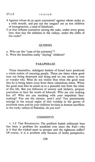 5711-5 I S A I A H
Against whom do ye sport yourselves? against whom make ye
a wide mouth, and put out the tongue? are ye not children
of transgression, a seed of falsehood,
ye that inflame yourselves among the oaks, under every green
tree; that slay the children in the valleys, under the clefts of
the rocks?
QUERIES
a. Who are the “sons of the sorceress”?
b. Were the Israelites really “slaying” children?
PARAPHRASE
These insensitive, indulgent leaders of Israel have produced
a whole nation of uncaring people. These are times when good
men are being destroyed and dying and no one seems to care
or wonder why. Most do not realize that when the good man
dies he is being taken away from these calamitous times. When
the good man dies he enters in to a peaceful rest from the trials
of this life. But you followers of sorcery and idolatry, prepare
yourselves to face the wrath of Jehovah. Who are you making
fun of? Who are you mocking with your impudent face-
making? You are the sinners, aren’t you? You passionately
indulge in the sexual orgies of idol worship in the groves of
terebinth trees and let your children be slain as human sacrifices
in the rocky valleys of Palestine, do you not?
COMMENTS
v. 1-2 THERIGHTEOUS:The problem Isaiah addresses here
has been a problem for mankind ever since the Fall-why
is it that the wicked seem to prosper and the righteous suffer?
Of course, it is a problem only because of faulty perspective.
338
 