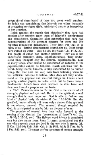 C O M F O R T 40:27-31
geographical chess-board of these two great world empires.
So Judah was complaining that Jehovah was either incapable
of protecting her rights (Heb. rnishepatyi; cause) or impervious
to her situation.
Isaiah reminds the people that historically they have had
prophet after prophet teach them of Jehovah’s omnipotence
and omniscience. Generation after generation they have had
demonstrations of His constant concern for them and His
repeated miraculous deliverances. Their fault was that of so
many of us-letting circumstances overwhelm us. Peter would
have walked 011 water-until he saw the waves (Lk. 14:22-33).
The people of Judah had another problem-they could not
understand eternality,, deity, supernaturalness. They under-
stood (they thought) only the natural, experienceable. Like
so many today, what cannot be understood or reduced to the
experienceable cannot be believed. Isaiah confirms that Je-
hovah, being Eternal Creator, is fully understood by no human
being. But that does not keep man from believing when he
has sufficient evidence to believe. Man does not fully under-
stand all the physical and material things he knows about
(gravity, nuclear physics, tornados, etc.), but he forms certain
fundamental beliefs from what evidence he does have and
functions toward a purpose on that basis.
v. 29-31 PARTICIPATIONBY FAITH:God is the source of all
strength, physical and spiritual. But it is the spiritual, moral
strength that is most important. God is able to €ashion any
kind of physical body He wishes (I Cor. 1535-58). But the
glorified, immortal body will house only a demon if the spiritual
is not reborn, renewed. That renewal, though supplied by
God, is participated in only by faith on the part of man.
The promise of renewal here then looks forward to the
coming of the Messiah (the “coiisolation of Israel”) (cf. Lk.
1:51-55; 2:25-32, etc.). The Hebrew word kivvah is translated
~ ~ a i tbut also means trust, hope. It seems paradoxical but the
one who depends upon the Lord is the one who is strong (cf.
I1 Cor. 12:9-10; Eph. 3:16; Col. 1:ll; Phil. 4:13; I1 Tim. 4:17;
I Pet. 5:10, etc.). The most perfect specimen of human strength
25
 