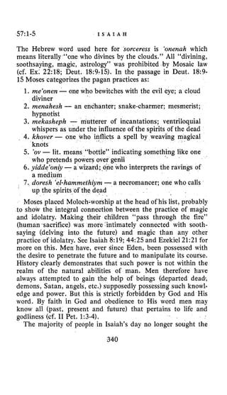 57:1-5 I S A I A H
The Hebrew word used here for sorceress is ‘onenah which
means literally “one who divines by the clouds.’’ All “divining,
soothsaying, magic, astrology” was prohibited by Mosaic law
(cf. Ex: 22:18; Deut. 18:9-15). In the passage in Deut. 18:9-
15 Moses categorizes the pagan practices as:
1. me‘onen-one who bewitches with the evil eye; a cloud
diviner
2. menahesh - an enchanter; snake-charmer; mesmerist;
hypnotist
3. mekasheph - mutterer of incantations; ventriloquial
whispers as under the influence of the spirits of the dead
knots
who pretends powers over genii
a medium
up the spirits of the dead
, 4. khover - one who inflicts a spell by weaving
5. ’ov -lit. means “bottle” indicatifig something like one
6 . yidde‘oniy-a wizard; one who interprets the ravings of
7 . doresh ’el-hammethiym-a necromancer; one who calls
Moses placed Moloch-worshipat the head of his list, probably
to show the integral connection between the practice of magic
and idolatry. Making thei ildren “pass through the fire”
(human .sacrifice) was mo tirnately connected with sooth-
saying (delving into the future) and magic than any other
practice of idolatry. See Isaiah 8:19;44:25 and Ezekiel 21:21for
more on this. Men have, ever since Eden, been possessed with
the desire to penetrate the future and to manipulate its course.
History clearly demonstrates that such power is not within the
realm of the natural abilities of man. Men therefore have
always attempted to gain the help of beings (departed dead.,
demons, Satan, angels, etc.) supposedly possessing such knowl-
edge and power. But this is strictly forbidden by God and His
word. By faith in God and obedience to His word men may
know all (past, present and future) that pertains to life and
godliness (cf. I1 Pet. 1:3-4).
The majority of people in Isaiah’s day no longer sought the
 