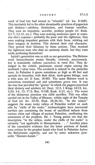 S O R C E R Y 57:l-5
word of God but had turned to ‘:wizards” (cf. Isa. 8:16ff),
This inevitably led to the other abominable practices of paganism
and idolatry-adultery, fornication, and human sacrifice.
They were an impudent, scornful, profane people (cf. Ezek.
2:l-7; 3:l-11, etc.). They were making malicious sport at some-
one else’s expense-probably the poor and the righteous; they
were making impudent gestures with their faces, sticking out
their tongues in derision. This showed their real character.
They proved their falseness by these actions. They mocked
the righteous man who died an untimely death, but they were
really profaning themselves!
Isaiah’s generation was as sick as our generation. The Hebrew
word hannechamim means literally, violently, passionate&,
but is translated, inflame yourselves in verse five. They in-
dulged in the violent, passionate, sexual orgies among the
terebinth (’elinz)trees. The terebinth is related to the pistachio
trees. In Palestine it grows sometimes as high as 40 feet and
spreads its branches, with their thick, dark-green foliage, over
a wide area (cf. I1 Sam. 18:9ff). The same Hebrew word is
sometimes translated oak and sometimes green tree. It was
the tree that provided the “groves” in which the pagans practiced
their idolatry and adultery (cf. Deut. 12:2; I Kings 14:23; Jer.
2:20; 3:6, 13; 17:2; Hos. 4:13ff; Ezek. 6:13, etc.). The worst
of the idolatrous practices was child sacrifice. This was often
carried out in the Valley of Hinnorn, within sight of the Temple
of God (cf. Jer. 32:35; Ezek. 26:26-31). “In the valleys”
suggests the many rocky valleys of Palestine walled on each
side by “clefts of the rocks.’’ Archaeologists have uncovered
earthen jars containing the bones of sacrificed infants from
various cities and villages of ancient Palestine, confirming the
statements of the prophets. Ed. J. Young points out that the
description “in the valleys, under the clefts of the rocks” is
certainly “not applicable to Mesopotamia . . .” Another piece
of the cumulative evidence that the latter portions of Isaiah
were written by the prophet Isaiah who lived in Palestine before
the Babylonian captivity, and not by some unknown post-
<exilic“Deutero-Isaiah. ”
341
 