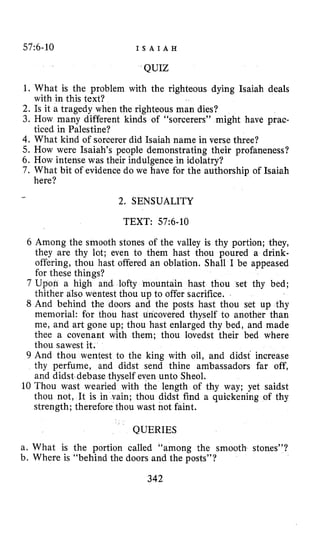 57:6-10 I S A I A H
QUIZ
1. What is the problem with the righteous dying Isaiah deals
2. Is it a tragedy when the righteous man dies?
3. How many different kinds of “sorcerers” might have prac-
4.What kind of sorcerer did Isaiah name in verse three?
5. How were Isaiah’s people demonstrating their profaneness?
6. How intense was their indulgence in idolatry?
7. What bit of evidence do we have for the authorship of Isaiah
with in this text?
ticed in Palestine?
here?
2. SENSUALITY
-
TEXT: 57:6-10
6 Among the smooth stones of the valley is thy portion; they,
they are thy lot; even to them hast thou poured a drink-
offering, thou hast offered an oblation. Shall I be appeased
for these things?
7 Upon a high and lofty mountain hast thou set thy bed;
thither also wentest thou up to offer sacrifice.
8 And behind the doors and the posts hast thou set up thy
memorial: for thou hast uncovered thyself to another than
me, and art gone up; thou hast enlarged thy bed, and made
thee a covenant with them; thou lovedst their bed where
thou sawest it.
9 And thou wentest to the king with oil, and didst‘ increase
thy perfume, and didst send thine ambassadors far off,
and didst debase thyself even unto Sheol.
10 Thou wast wearied with the length of thy way; yet saidst
thou not, It is in vain; thou didst find a quickening of thy
strength; therefore thou wast not faint.
QUERIES
a. What is the portion called “among the smooth stones”?
b. Where is “behind the doors and the posts”?
342
 