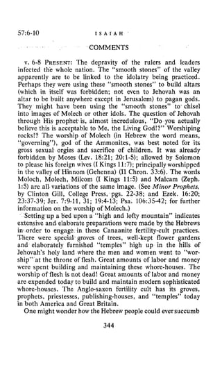 57~6-10 I S A I A H
COMMENTS
v. 6-8 PRESENT:The depravity of the rulers and leaders
infected th’e whole nation. The “smooth stones” of the valley
apparently are to be linked to the idolatry being practiced.
Perhaps they were using these “smooth stones” to build altars
(which in itself was forbidden; not even to Jehovah was an
altar to be built anywhere except in Jerusalem) to pagan gods.
They might have been using the “smooth stones” to*chisel
into images of Molech or other idols. The question of Jehovah
through His,prophet is, almost incredulous, “DOyou actually
believe this is acceptable to Me, the Living God!?” Worshiping
rocks!? The worship of Molech (in Hebrew the word means,
“governing”), god of the Ammonites, was best noted for its
gross sexual orgies and sacrifice of children. It was already
forbidden by Moses (Lev. 18:21; 2O:l-5); allowed by Solomon
to please his foreign wives (IKings 11:7);principally worshipped
in the valley of Hinnom (Gehenna) (I1Chron. 33:6). The words
Moloch, Molech, Milcom (I Kings 11:5) and Malcam (Zeph.
1:5)are all.variations of the same image. (See Minor Prophets,
by Clinton Gill, College Press, pgs. 22-38; and Ezek. 16:20;
23!37-39; Jer. 7:9-11, 31; 19:4-13;Psa. 106:35-42;for further
information on the worship of Molech.)
Setting up a bed upon a “high and lofty mountain” indicates
extensive and’elaborate preparations were made by the Hebrews
in1 order to engage in these Canaanite fertility-cult practices.
There were special..groves of trees, well-kept flower gardens
and elaborately furnished “temples” high up in the hills of
Jehovah’s holy land where the men and women went to “wor-
ship” at the throne of flesh. Great amounts of labor and money
were spent building afid maintaining these whore-houses. The
worship of flesh is not dead! Great amounts of labor and money
are expended today to build and maintain modern sophisticated
whore-houses. The Anglo-Saxon fertility cult has its groves,
prophets, priestesses, publishing-houses, and “temples” today
in both America and Great Britain.
One might wonder how the Hebrew people could eversuccumb
344
 