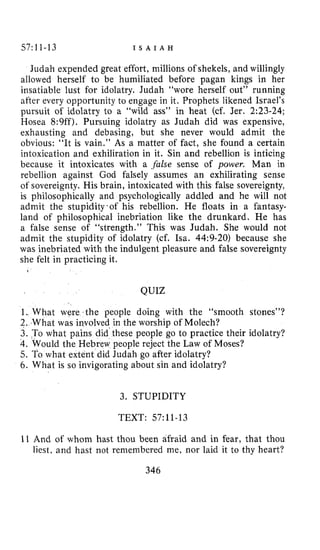 57111-13 I S A I A H
Judah expended great effort, millions of shekels, and willingly
allowed herself to be humiliated before pagan kings in her
insatiable lust for idolatry. Judah “wore herself out” running
after every opportunity to engage in it. Prophets likened Israel’s
pursuit of idolatry to a “wild ass” in heat (cf. Jer. 2:23-24;
Hosea 8:9ff). Pursuing idolatry as Judah did was expensive,
exhausting and debasing, but she never would admit the
obvious: “It is vain.” As a matter of fact, she found a certain
intoxication and exhiliration in it. Sin and rebellion is inticing
because it intoxicates with a .false sense of power. Man in
rebellion against God falsely assumes an exhilirating sense
of sovereignty. His brain, intoxicated with this false sovereignty,
is philosophically and psychologically addled and he will not
admit the stupidity.of his rebellion. He floats in a fantasy-
land of philosophical inebriation like the drunkard. He has
a false sense of “strength.” This was Judah. She would not
admit the stupidity of idolatry (cf. ha. 44:9-20) because she
was inebriated with the indulgent pleasure and false sovereignty
she felt in practicing it.
QUIZ
1. What were the people doing with the “smooth stones”?
2. What was involved in the worship of Molech?
3. To what pains did these people go to practice their idolatry?
4.Would the Hebrew people reject the Law of Moses?
5. To what extent did Judah go after idolatry?
6. What is so invigorating about sin and idolatry?
3. STUPIDITY
TEXT: 57~11-13
I1 And of whom hast thou been afraid and in fear, that thou
liest, and hast not remembered me, nor laid it to thy heart?
346
 
