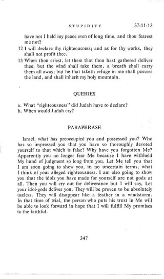 S T U P I D I T Y 57~11-13
have not I held my peace even of long time, and thou fearest
me not?
12 I will declare thy righteousness; and as for thy works, they
shall not profit thee.
13 When thou criest, let them that thou hast gathered deliver
thee; but the wind shall take them, a breath shall carry
them all away; but lie that talceth refuge in me shall possess
the land, and shall inherit my holy mountain.
QUERIES
a. What “righteousness” did Judah have to declare?
b. When would Judah cry?
PARAPHRASE
Israel, what has preoccupied you and possessed you? Who
has so impressed you that you have so thoroughly devoted
Apparently you no longer fear Me because I have withheld
My hand of judgment so long from you. Let Me tell you that
I ani soon going to show you, in no uncertaih terms, what
I think of your alleged righteousness. I am also going to show
you that the idols you have made for yourself are not gods at
all. Then you will cry out for deliverance but I will say, Let
your idol-gods deliver you. They will be proven to be absolutely
useless. They will disappear like a feather in a windstorm.
In that time of trial, the person who puts his trust in Me will
be able to look forward in hope that I will fulfill My promises
to the faithful,
I
I yourself to that which is false? Why have you forgotten Me?
347
 