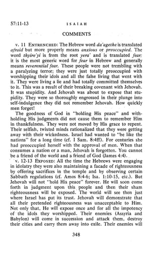 57:11-13 I S A I A H
COMMENTS
v. 11 ENTRENCHED:The Hebrew word da‘agethe is translated
qjkiid but more properly means anxious or preoccupied. The
word thyire’yi is from the root yera’ and is translated fear;
it is the most generic word for fear in Hebrew and generally
means reverential fear. These people were not trembling with
a .paralyzing terror; they were just totally preoccupied with
worshipping their idols and all the false living that went with
it. They were living a lie and had totally committed themselves
to it. This was a result of their breaking covenant with Jehovah.
It was stupidity. And Jehovah was about to expose that stu-
pidity. They were so thoroughly engrossed in their plunge into
self-indulgence they did not remember Jehovah. How quickly
men forget!
The goodness of God in “holding His peace” and with-
holding His judgments did not cause them to remember Him
in thankfulness. They were not moved by His grace to repent.
Their selfish, twisted minds rationalized that they were getting
away with their wickedness. Israel had wanted to “be like the
nations” for a long time (cf. I Sam. 8:4ff). For centuries she
had preoccupied herself with the approval of men. When that
consumes a nation or a man, Jehovah is forgotten. You cannot
be a friend of the world and a friend of God (James 4:4).
v. 12-13 EXPOSED:All the time the Hebrews were engaging
in idolatry they were also maintaining a facade of righteousness
by offering sacrifices in the temple and by observing certain
Sabbath regulations (cf. Amos 8:4-6; Isa. 1:lO-15, etc.). But
Jehovah will not “hold His peace” forever. He will soon come
forth in judgment upon this people and then their sham
righteousness will be exposed. The world will see then just
where Israel has put its trust. Jehovah will demonstrate that
all their pretended righteousness was unacceptable to Him.
Not only that, He will expose once and for all the impotency
of the idols they worshipped. Their enemies (Assyria and
Babylon) will come in succession and attack them, destroy
their cities and carry them away into exile. Their enemies will
348
 