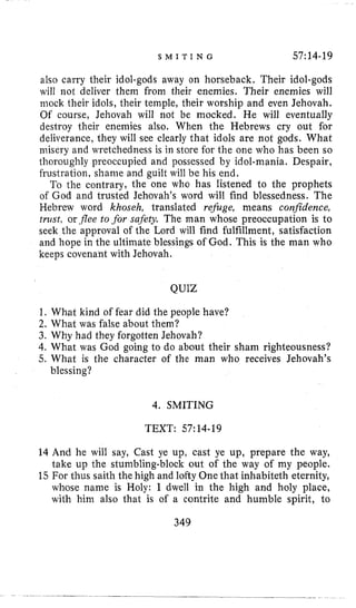 S M I T I N G 57:14-19
also carry their idol-gods away on horseback, Their idol-gods
will not deliver them from their enemies. Their enemies will
mock their idols, their temple, their worship and even Jehovah,
Of course, Jehovah will not be mocked. He will eventually
destroy their enemies also, When the Hebrews cry out for
deliverance, they will see clearly that idols are not gods. What
misery and wretchedness is in store for the one who has been EO
thoroughly preoccupied and possessed by idol-mania. Despair,
frustration, shame and guilt will be his end,
To the contrary, the one who has listened to the prophets
of God and trusted Jehovah’s word will find blessedness. The
Hebrew word khoseh, translated rejbge, means confidence,
trust, or .flee to .for safety. The man whose preoccupation is to
seek the approval of the Lord will find fulfillment, satisfaction
and hope in the ultimate blessings of God. This is the man who
keeps covenant with Jehovah.
QUIZ
1. What kind of fear did the people have?
2. What was false about them?
3. Why had they forgotten Jehovah?
4,What was God going to do about their sham righteousness?
5. What is the character of the man who receives Jehovah’s
blessing?
4. SMITING
TEXT: 57:14-19
14 And he will say, Cast ye up, cast ye up, prepare the way,
take up the stumbling-block out of the way of my people.
15 For thus saith the high and lofty One that inhabiteth eternity,
whose name is Holy: I dwell in the high and holy place,
with hini also that is of a contrite and humble spirit, to
349
 